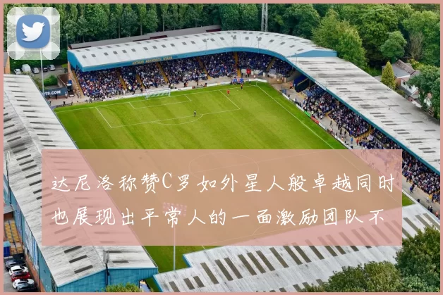 达尼洛称赞C罗如外星人般卓越同时也展现出平常人的一面激励团队不断进步