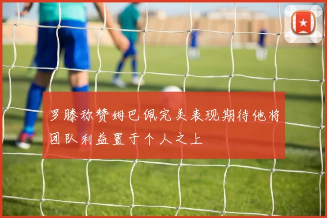 罗滕称赞姆巴佩完美表现期待他将团队利益置于个人之上