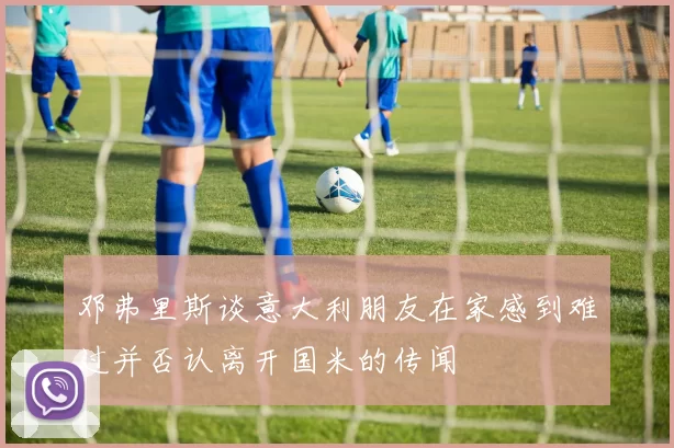 邓弗里斯谈意大利朋友在家感到难过并否认离开国米的传闻