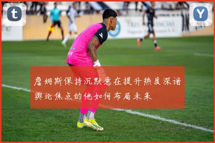 詹姆斯保持沉默意在提升热度深谙舆论焦点的他如何布局未来