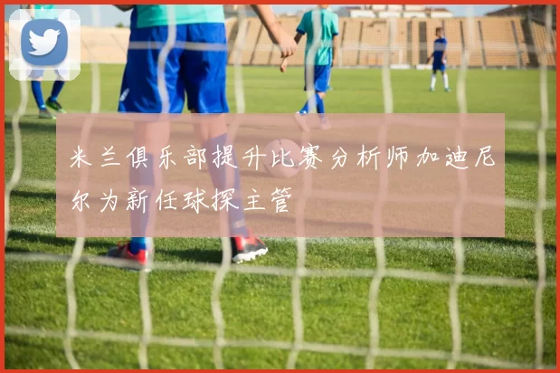 米兰俱乐部提升比赛分析师加迪尼尔为新任球探主管