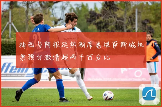 梅西与阿根廷热潮席卷堪萨斯城机票预订激增超两千百分比