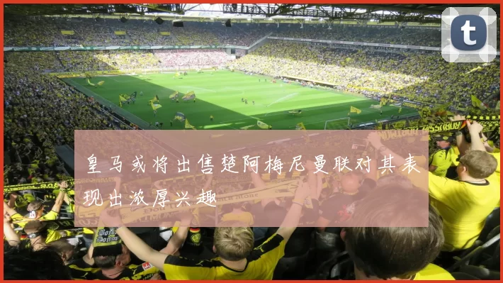 皇马或将出售楚阿梅尼曼联对其表现出浓厚兴趣