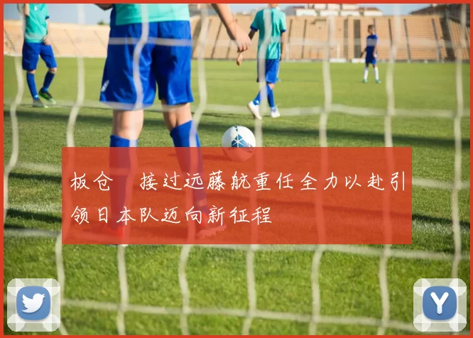 板仓滉接过远藤航重任全力以赴引领日本队迈向新征程